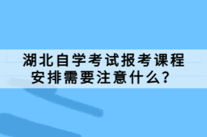 湖北自學(xué)考試報考課程安排需要注意什么？