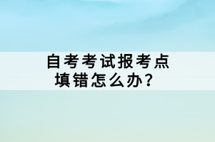 自考考試報(bào)考點(diǎn)填錯(cuò)怎么辦？