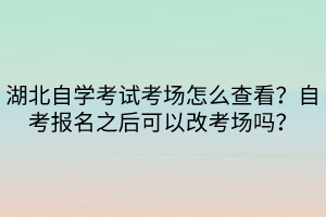 湖北自學(xué)考試考場(chǎng)怎么查看？自考報(bào)名之后可以改考場(chǎng)嗎？