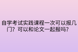 自學(xué)考試實踐課程一次可以報幾門？可以和論文一起報嗎？