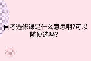 自考選修課是什么意思啊?可以隨便選嗎？