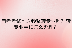 自考考試可以頻繁轉(zhuǎn)專業(yè)嗎？轉(zhuǎn)專業(yè)手續(xù)怎么辦理？