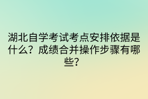 湖北自學考試考點安排依據是什么？成績合并操作步驟有哪些？