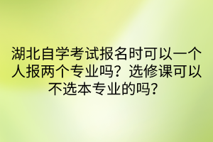 湖北自學考試報名時可以一個人報兩個專業(yè)嗎？選修課可以不選本專業(yè)的嗎？