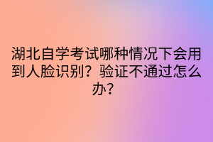 湖北自學(xué)考試哪種情況下會(huì)用到人臉識別？驗(yàn)證不通過怎么辦？