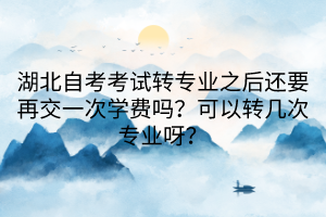 湖北自考考試轉專業(yè)之后還要再交一次學費嗎？可以轉幾次專業(yè)呀？