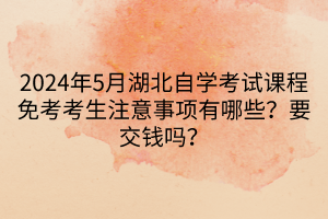 2024年5月湖北自學(xué)考試課程免考考生注意事項有哪些？要交錢嗎？