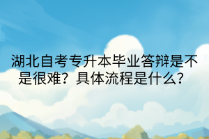 湖北自考專升本畢業(yè)答辯是不是很難？具體流程是什么？