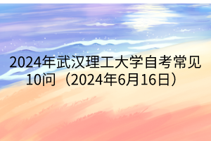 2024年武漢理工大學(xué)自考常見(jiàn)10問(wèn)（2024年6月16日）