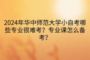 2024年華中師范大學小自考哪些專業(yè)很難考？專業(yè)課怎么備考？