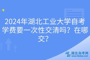 2024年湖北工業(yè)大學(xué)自考學(xué)費(fèi)要一次性交清嗎？在哪交？