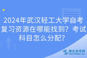 2024年武漢輕工大學自考復習資源在哪能找到？考試科目怎么分配？