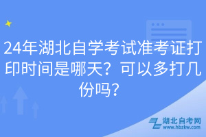 24年湖北自學(xué)考試準(zhǔn)考證打印時間是哪天？可以多打幾份嗎？