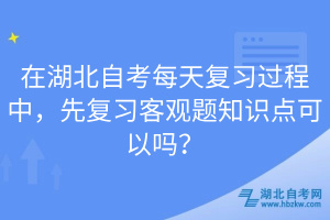 在湖北自考每天復習過程中，先復習客觀題知識點可以嗎？