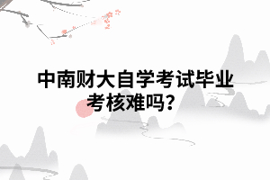 中南財大自學考試畢業(yè)考核難嗎？