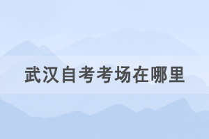 2021年4月武漢自考考場(chǎng)在哪里，如何查詢自考考場(chǎng)？