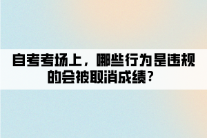 自考考場(chǎng)上，哪些行為是違規(guī)的會(huì)被取消成績(jī)？