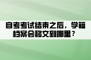 自考考試結(jié)束之后，學(xué)籍檔案會(huì)移交到哪里？