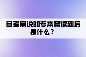 自考常說的專本套讀到底是什么？