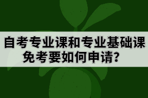 自考專業(yè)課和專業(yè)基礎(chǔ)課免考要如何申請？