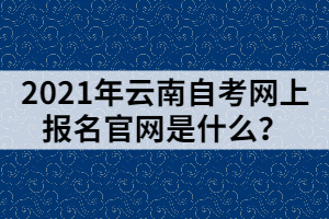 2021年云南自考網(wǎng)上報(bào)名官網(wǎng)是什么？