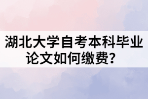 湖北大學(xué)自考本科畢業(yè)論文如何繳費(fèi)？