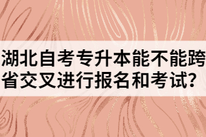 湖北自考專升本能不能跨省交叉進行報名和考試？