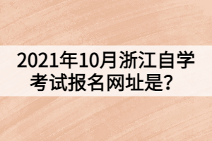 2021年10月浙江自學考試報名網(wǎng)址是？