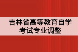 吉林省高等教育自學考試專業(yè)調(diào)整