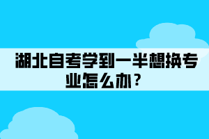 湖北自考學(xué)到一半想換專業(yè)怎么辦？