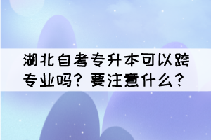 湖北自考專升本可以跨專業(yè)嗎？要注意什么？