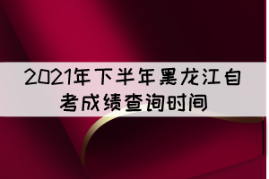 2021年下半年黑龍江自考成績查詢時間：11月10