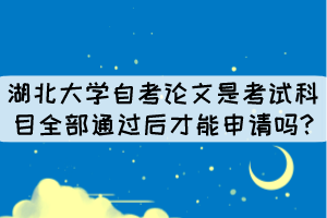 湖北大學自考論文是考試科目全部通過后才能申請嗎?