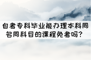 自考專科畢業(yè)能辦理本科同名同科目的課程免考嗎？