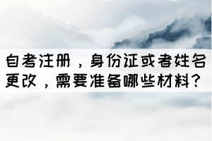 自考注冊(cè)，身份證或者姓名更改，學(xué)生需要準(zhǔn)備哪些材料？