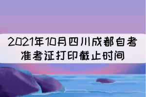 2021年10月四川成都自考準(zhǔn)考證打印截止時間：10月17日