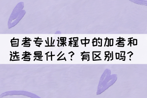 自考專業(yè)課程中的加考和選考是什么？有區(qū)別嗎？