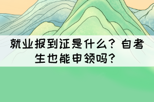 就業(yè)報到證是什么？自考生也能申領(lǐng)嗎？