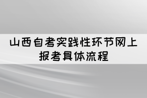 2022年上半年山西自考實(shí)踐性環(huán)節(jié)網(wǎng)上報(bào)考具體流程