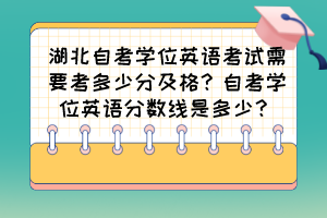 湖北自考學(xué)位英語(yǔ)考試需要考多少分及格？自考學(xué)位英語(yǔ)分?jǐn)?shù)線(xiàn)是多少？