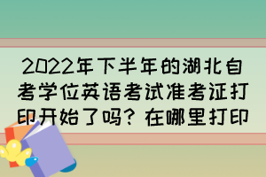 2022年下半年的湖北自考學(xué)位英語(yǔ)考試準(zhǔn)考證打印開(kāi)始了嗎？在哪里打印