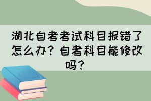 湖北自考考試科目報(bào)錯(cuò)了怎么辦？自考科目能修改嗎？