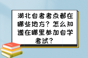 湖北自考考點都在哪些地方？怎么知道在哪里參加自學考試？