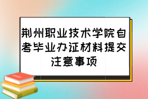 荊州職業(yè)技術(shù)學院自考畢業(yè)辦證材料提交注意事項