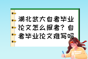 湖北武大自考畢業(yè)論文怎么報(bào)考？自考畢業(yè)論文難寫嗎？