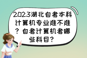 2023湖北自考本科計(jì)算機(jī)專業(yè)難不難？自考計(jì)算機(jī)考哪些科目？