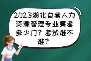 2023湖北自考人力資源管理專業(yè)要考多少門？考試難不難？