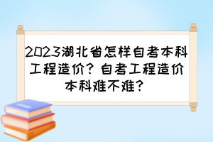 2023湖北省怎樣自考本科工程造價？自考工程造價本科難不難？