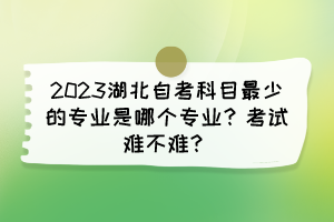 2023湖北自考科目最少的專業(yè)是哪個專業(yè)？考試難不難？