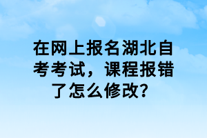 在網(wǎng)上報名湖北自考考試，課程報錯了怎么修改？